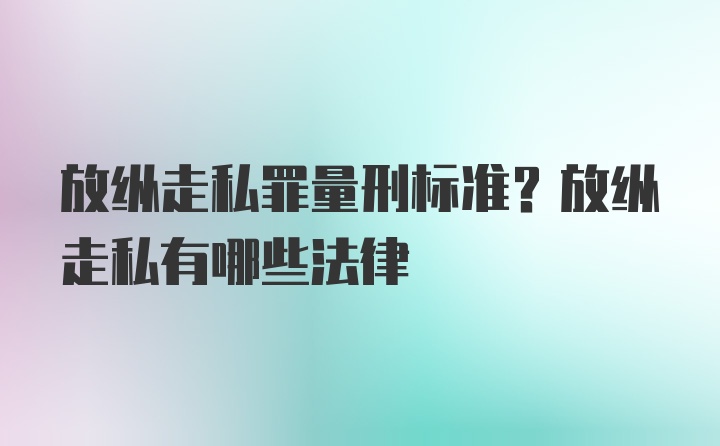 放纵走私罪量刑标准？放纵走私有哪些法律