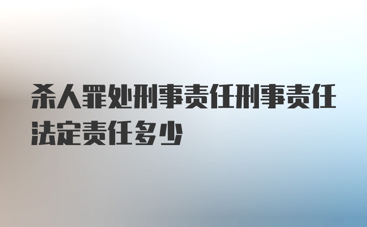 杀人罪处刑事责任刑事责任法定责任多少