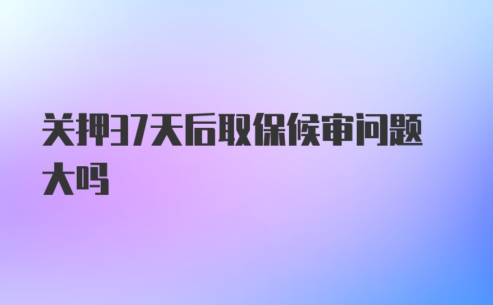 关押37天后取保候审问题大吗