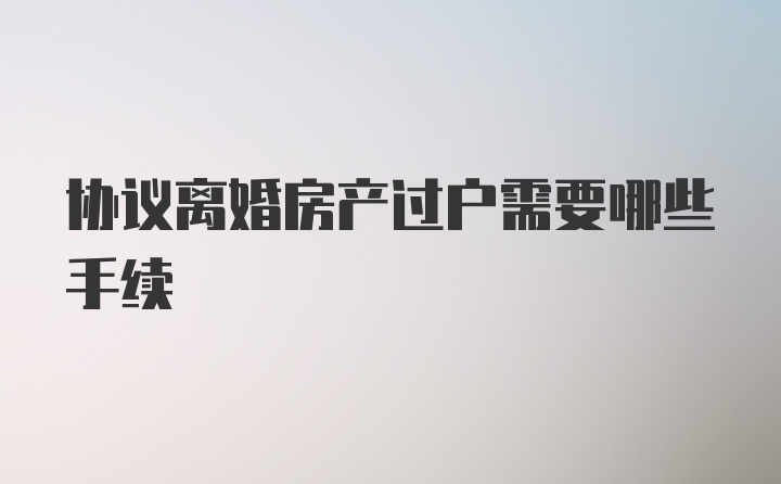 协议离婚房产过户需要哪些手续