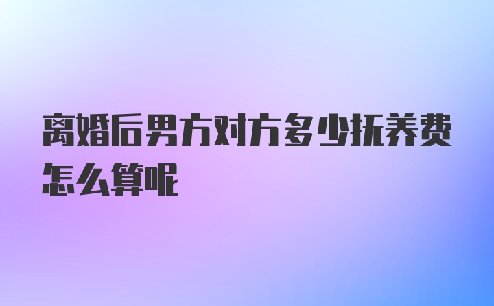 离婚后男方对方多少抚养费怎么算呢