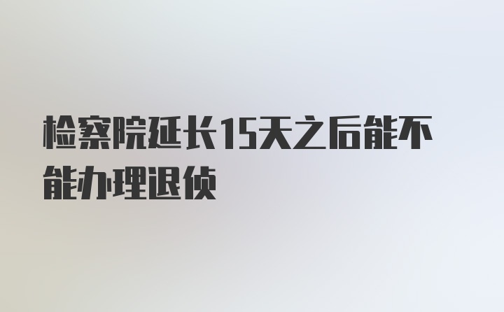 检察院延长15天之后能不能办理退侦