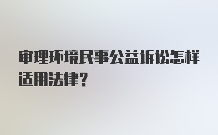 审理环境民事公益诉讼怎样适用法律？