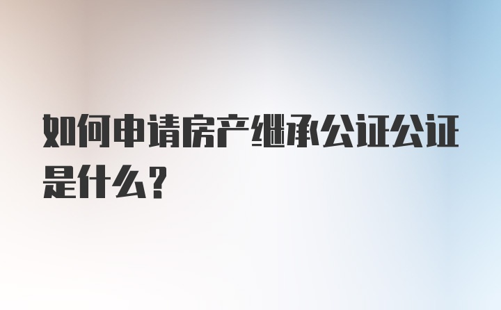 如何申请房产继承公证公证是什么？