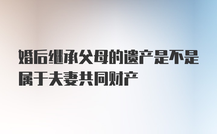 婚后继承父母的遗产是不是属于夫妻共同财产