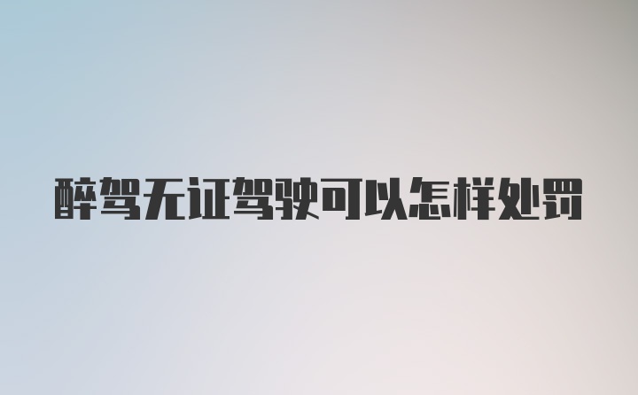 醉驾无证驾驶可以怎样处罚