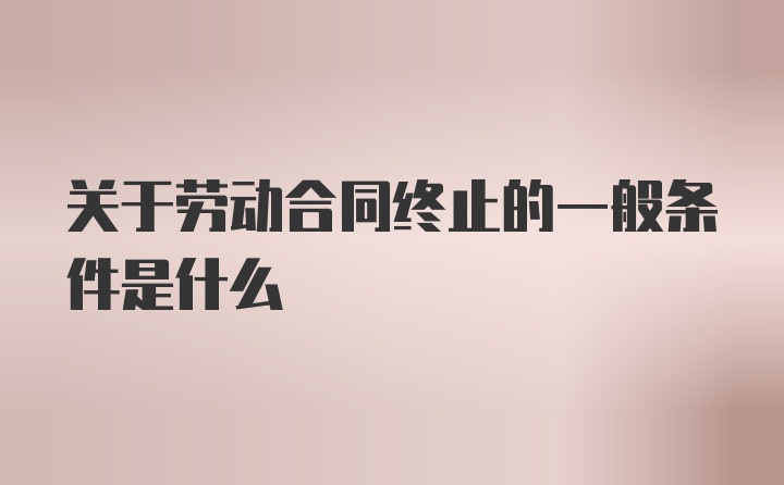 关于劳动合同终止的一般条件是什么