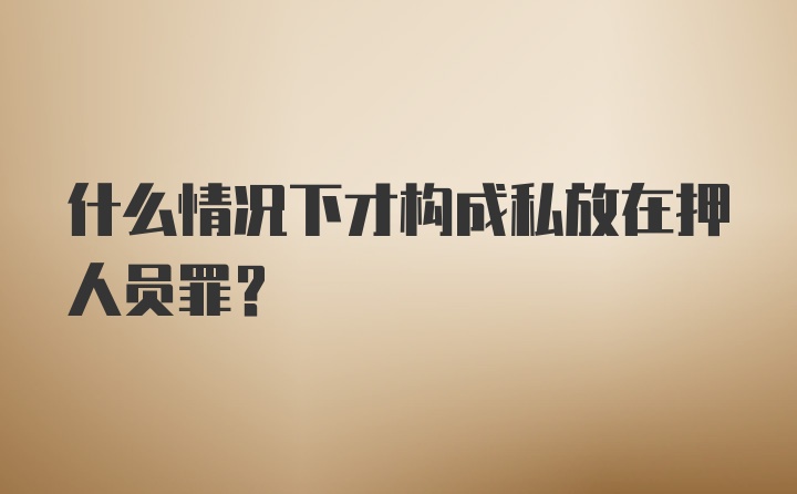 什么情况下才构成私放在押人员罪？