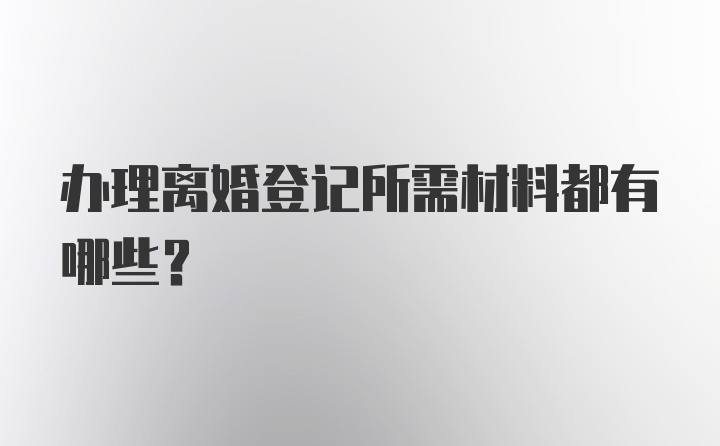 办理离婚登记所需材料都有哪些？