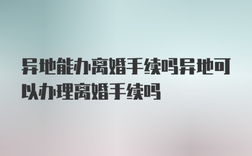 异地能办离婚手续吗异地可以办理离婚手续吗