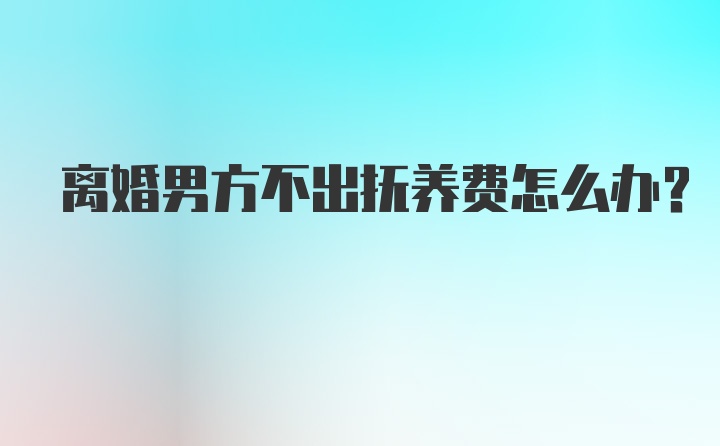 离婚男方不出抚养费怎么办？