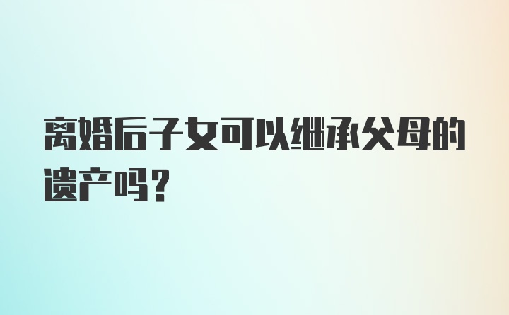 离婚后子女可以继承父母的遗产吗？