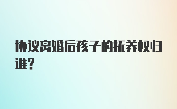 协议离婚后孩子的抚养权归谁?