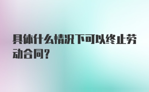 具体什么情况下可以终止劳动合同？