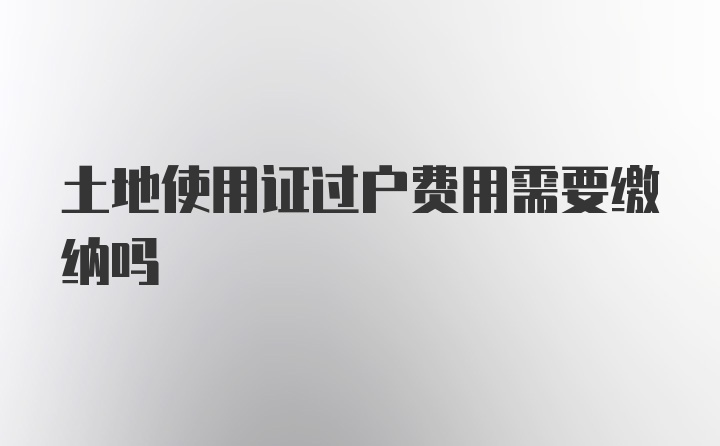 土地使用证过户费用需要缴纳吗