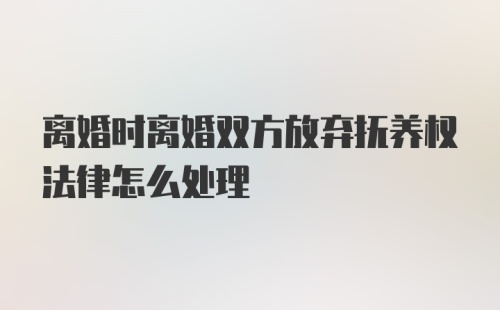 离婚时离婚双方放弃抚养权法律怎么处理