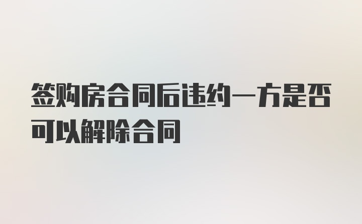 签购房合同后违约一方是否可以解除合同