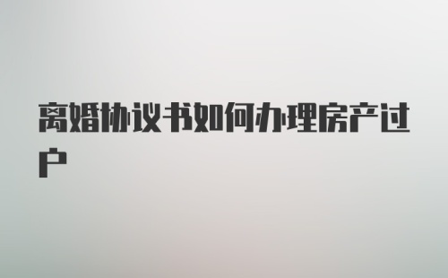 离婚协议书如何办理房产过户