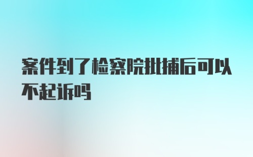 案件到了检察院批捕后可以不起诉吗