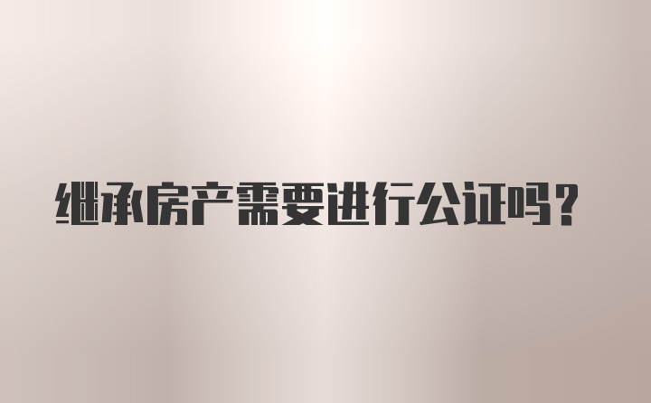 继承房产需要进行公证吗？