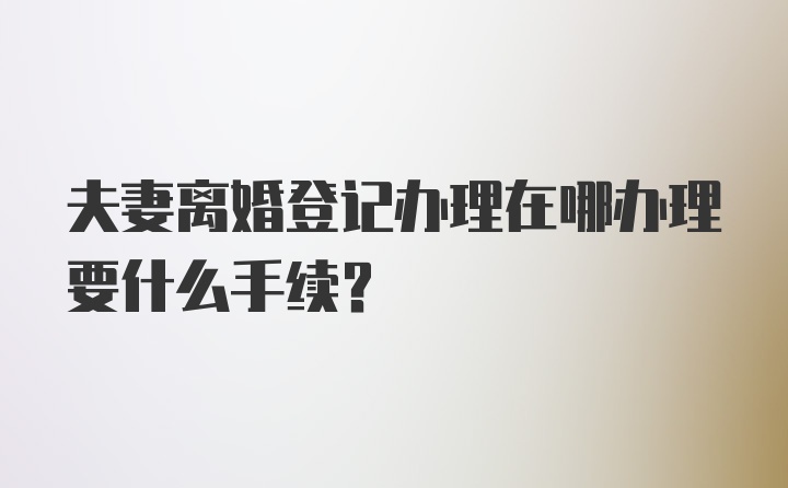 夫妻离婚登记办理在哪办理要什么手续？