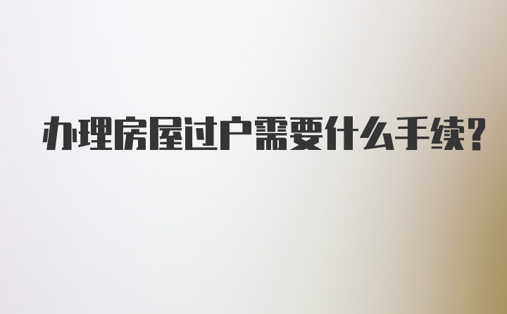 办理房屋过户需要什么手续？