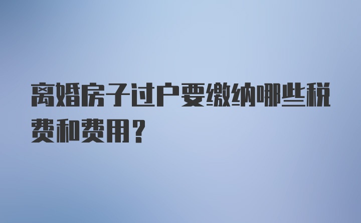 离婚房子过户要缴纳哪些税费和费用？