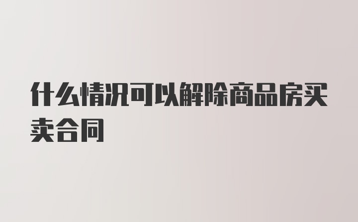 什么情况可以解除商品房买卖合同