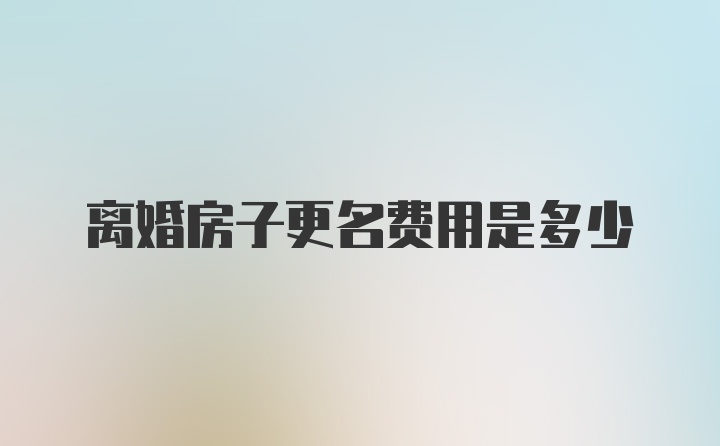 离婚房子更名费用是多少