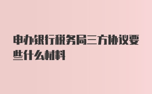 申办银行税务局三方协议要些什么材料