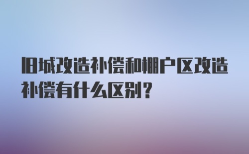 旧城改造补偿和棚户区改造补偿有什么区别？