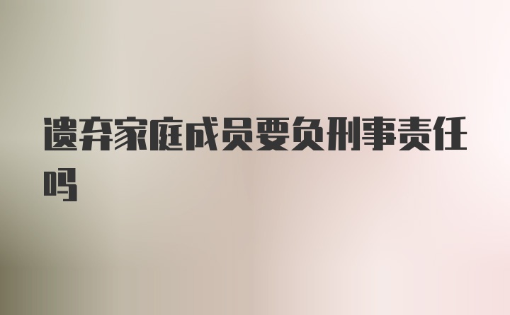 遗弃家庭成员要负刑事责任吗