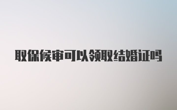 取保候审可以领取结婚证吗