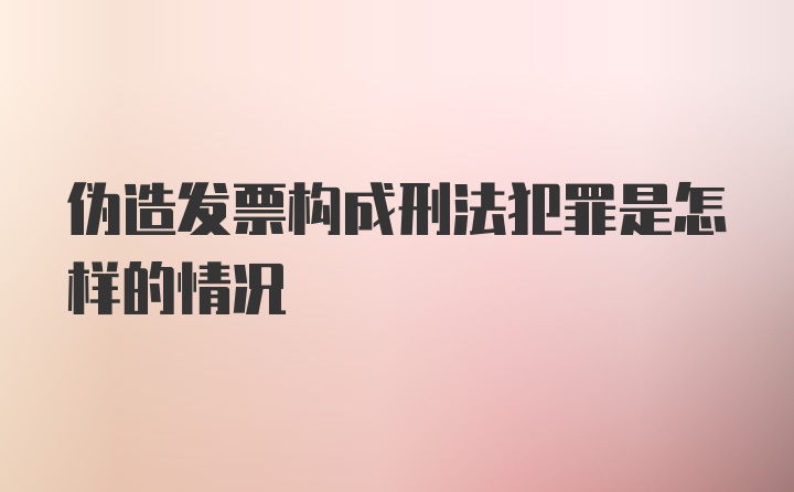 伪造发票构成刑法犯罪是怎样的情况