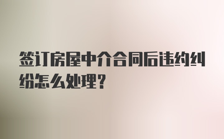 签订房屋中介合同后违约纠纷怎么处理？