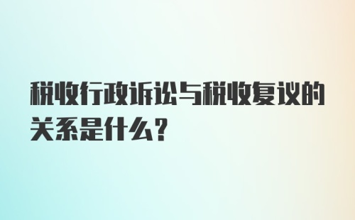 税收行政诉讼与税收复议的关系是什么?