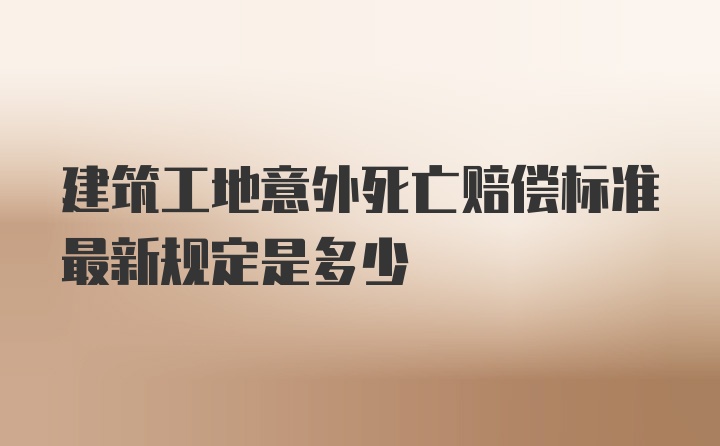 建筑工地意外死亡赔偿标准最新规定是多少