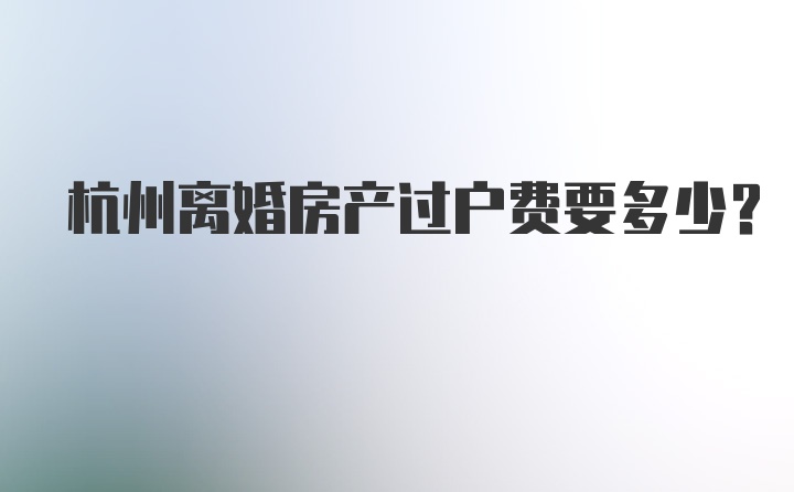 杭州离婚房产过户费要多少?