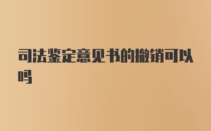 司法鉴定意见书的撤销可以吗