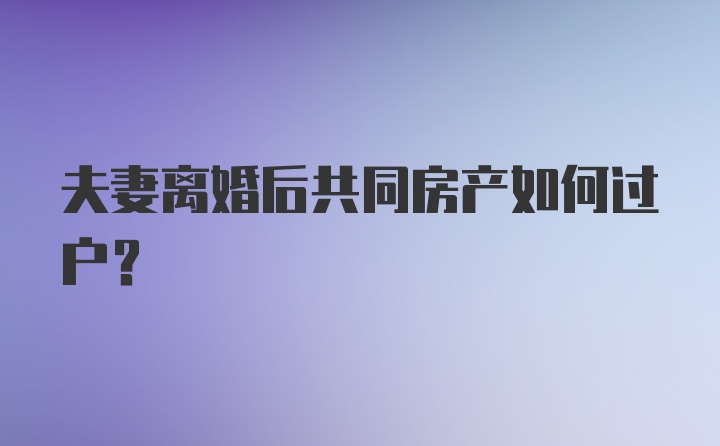 夫妻离婚后共同房产如何过户？