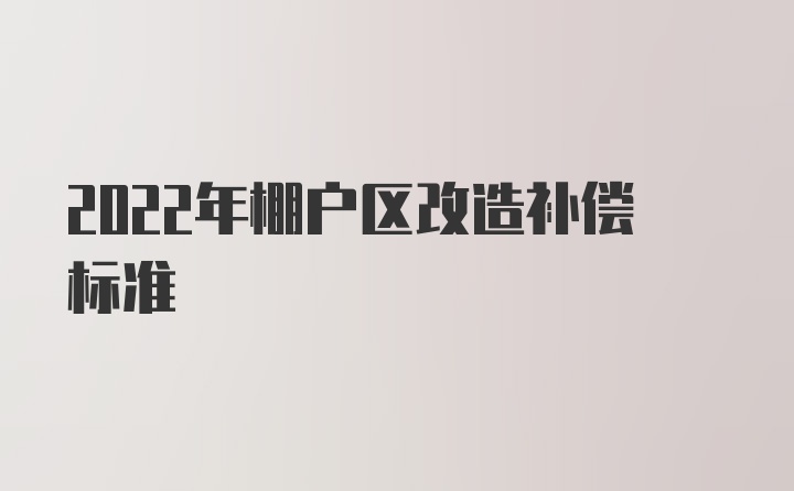 2022年棚户区改造补偿标准