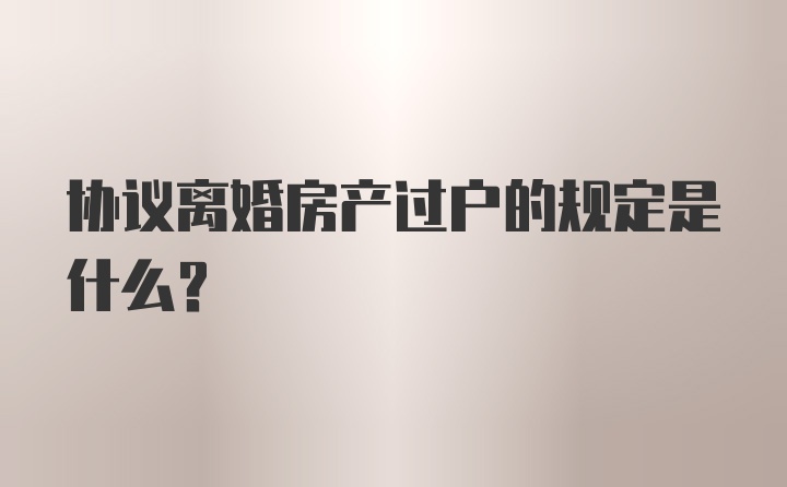 协议离婚房产过户的规定是什么？