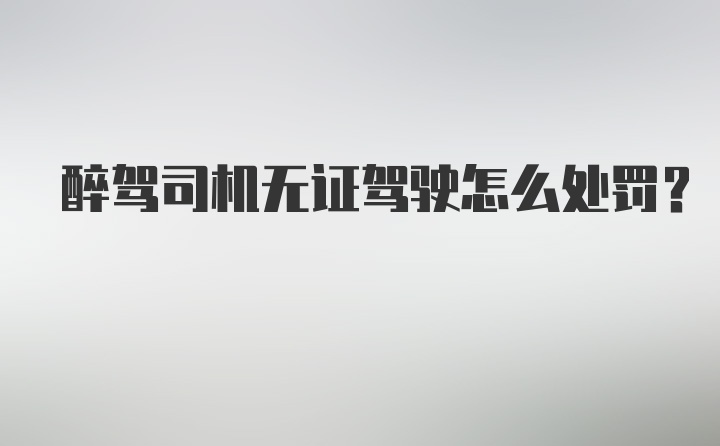 醉驾司机无证驾驶怎么处罚？