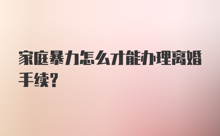 家庭暴力怎么才能办理离婚手续？