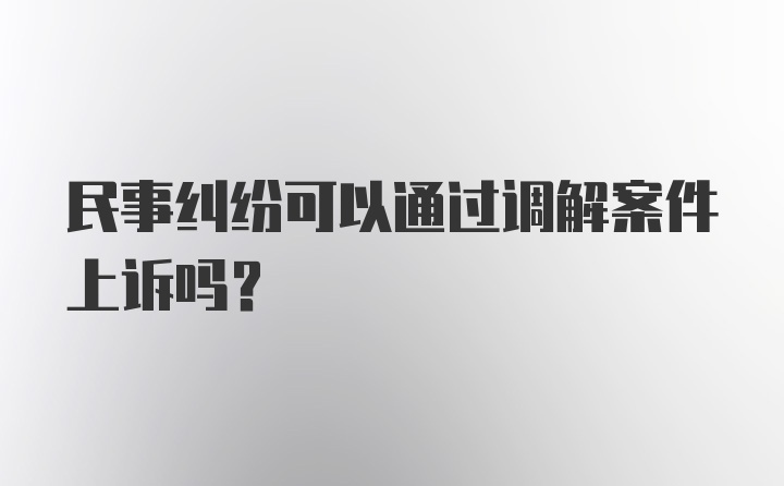 民事纠纷可以通过调解案件上诉吗？