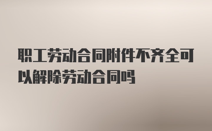 职工劳动合同附件不齐全可以解除劳动合同吗