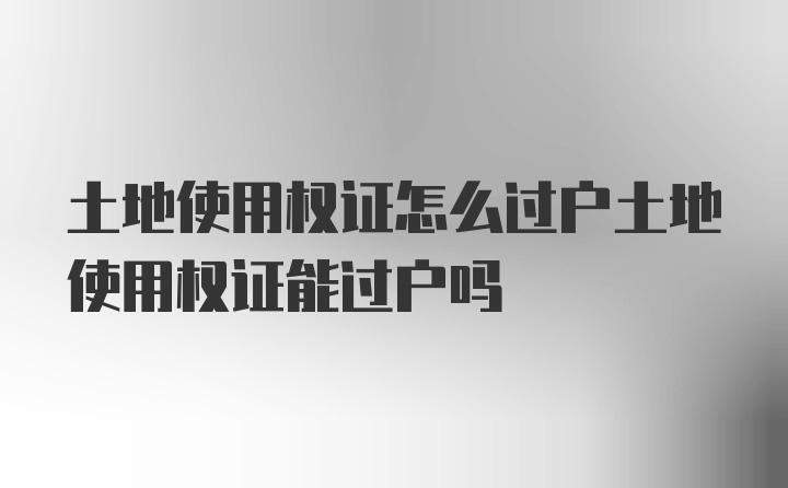 土地使用权证怎么过户土地使用权证能过户吗