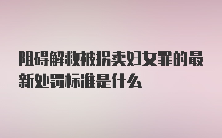 阻碍解救被拐卖妇女罪的最新处罚标准是什么