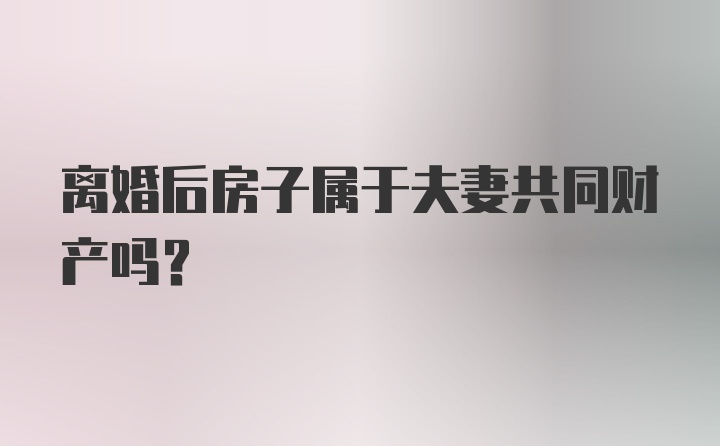 离婚后房子属于夫妻共同财产吗？