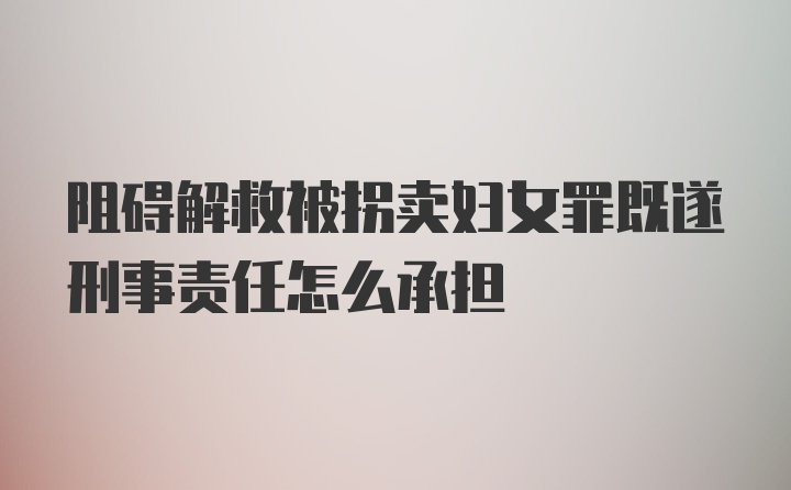 阻碍解救被拐卖妇女罪既遂刑事责任怎么承担